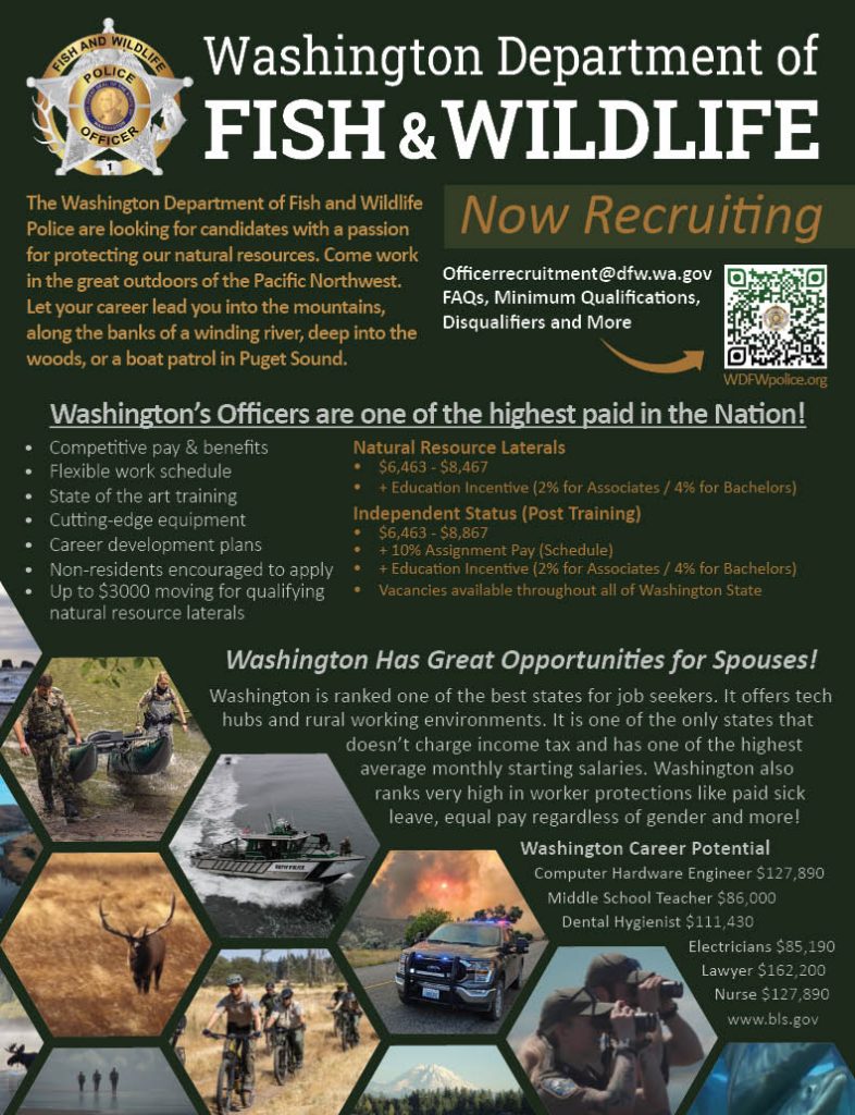 The Washington Department of Fish and Wildlife Police are looking for candidates with a passion for protecting our natural resources. Come work in the great outdoors of the Pacific Northwest. Let your career lead you into the mountains, along the banks of a winding river, deep into the woods, or a boat patrol in Puget Sound.