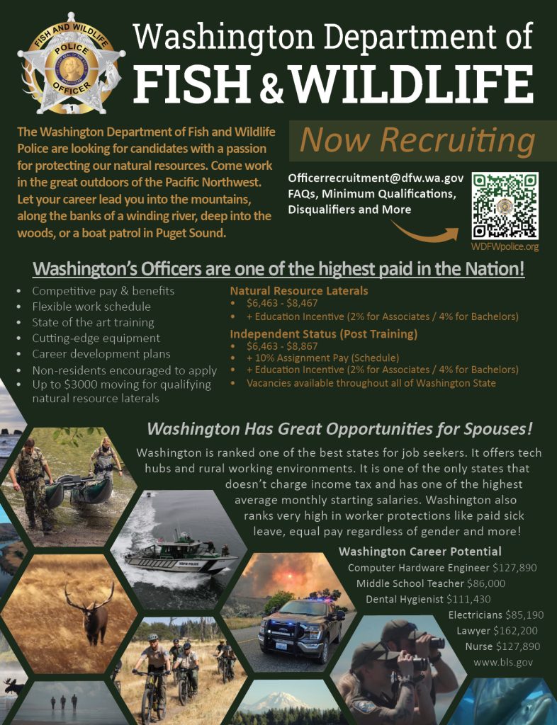 The Washington Department of Fish and Wildlife Police are looking for candidates with a passion for protecting our natural resources. Come work in the great outdoors of the Pacific Northwest. Let your career lead you into the mountains, along the banks of a winding river, deep into the woods, or a boat patrol in Puget Sound.